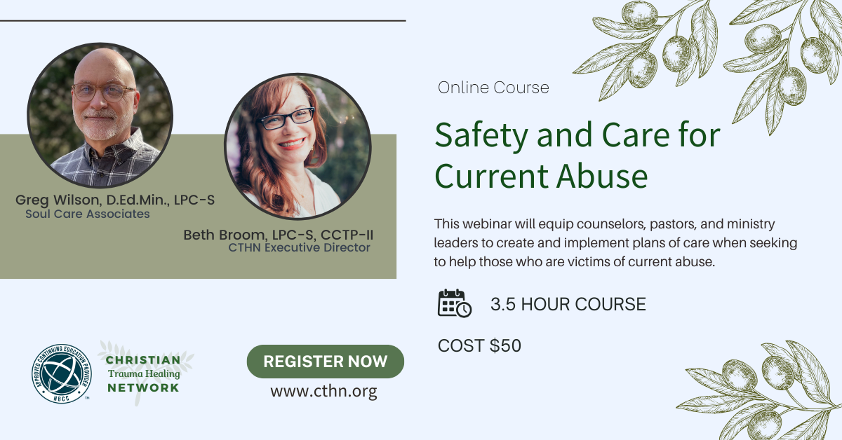 Safety and Care for Current Abuse Course. Online Course. This webinar will equip counselors, pastors and ministry leaders to create and implement plans of care when seeking to help those who are victims of current abuse. Presenters: Greg Wilson, D.Ed.Min., LPC-S, Soul Care Associates and Beth Broom, LPC-S, CCTP-II, CTHN Executive Director. Duration 3.5 hours. Cost $50. Register and learn more by clicking on the image.